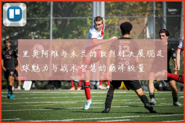 里奥阿维与米兰的激烈对决展现足球魅力与战术智慧的巅峰较量