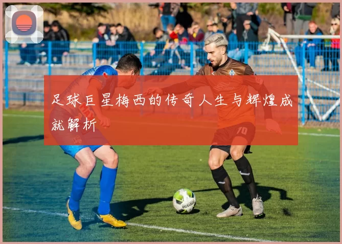 足球巨星梅西的传奇人生与辉煌成就解析