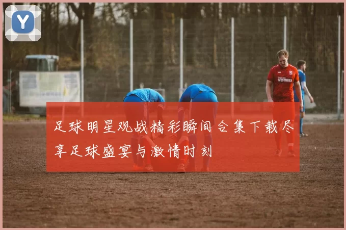 足球明星观战精彩瞬间合集下载尽享足球盛宴与激情时刻