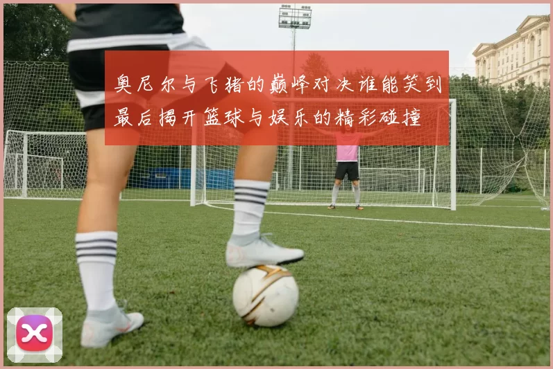 奥尼尔与飞猪的巅峰对决谁能笑到最后揭开篮球与娱乐的精彩碰撞