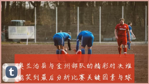奥兰治县与金州部队的精彩对决谁能笑到最后分析比赛关键因素与球员表现