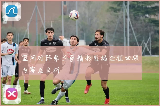 篮网对阵弗兰萨精彩直播全程回顾与赛后分析